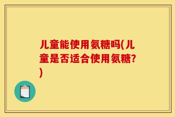 儿童能使用氨糖吗(儿童是否适合使用氨糖？)