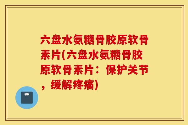 六盘水氨糖骨胶原软骨素片(六盘水氨糖骨胶原软骨素片：保护关节，缓解疼痛)
