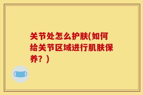 关节处怎么护肤(如何给关节区域进行肌肤保养？)