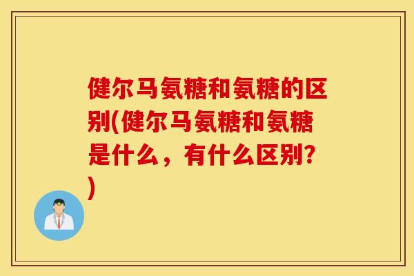 健尔马氨糖和氨糖的区别(健尔马氨糖和氨糖是什么，有什么区别？)