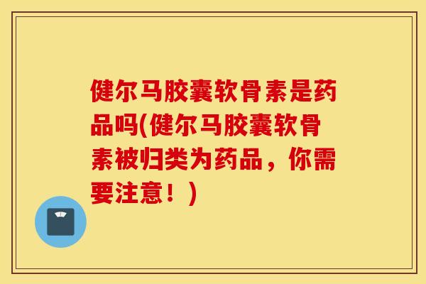 健尔马胶囊软骨素是药品吗(健尔马胶囊软骨素被归类为药品，你需要注意！)