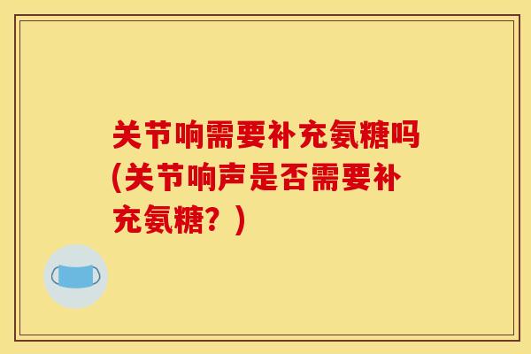 关节响需要补充氨糖吗(关节响声是否需要补充氨糖？)