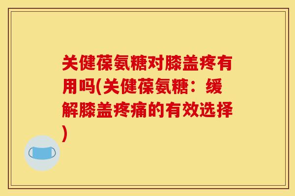 关健葆氨糖对膝盖疼有用吗(关健葆氨糖：缓解膝盖疼痛的有效选择)