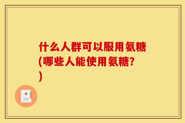 什么人群可以服用氨糖(哪些人能使用氨糖？)