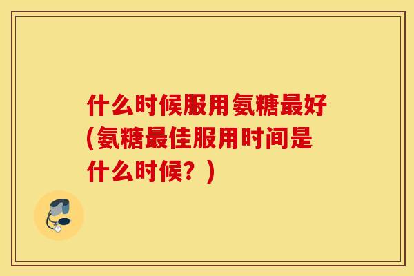 什么时候服用氨糖最好(氨糖最佳服用时间是什么时候？)