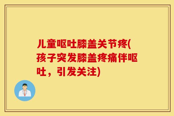 儿童呕吐膝盖关节疼(孩子突发膝盖疼痛伴呕吐，引发关注)