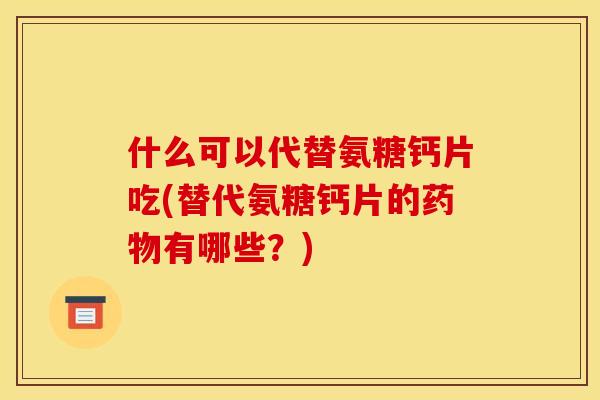 什么可以代替氨糖钙片吃(替代氨糖钙片的药物有哪些？)