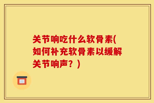 关节响吃什么软骨素(如何补充软骨素以缓解关节响声？)