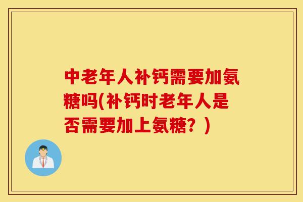 中老年人补钙需要加氨糖吗(补钙时老年人是否需要加上氨糖？)