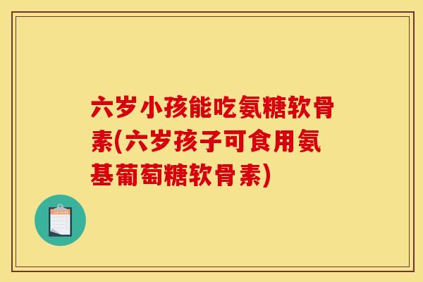 六岁小孩能吃氨糖软骨素(六岁孩子可食用氨基葡萄糖软骨素)