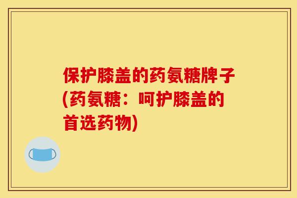 保护膝盖的药氨糖牌子(药氨糖：呵护膝盖的首选药物)