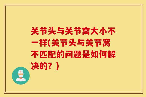 关节头与关节窝大小不一样(关节头与关节窝不匹配的问题是如何解决的？)