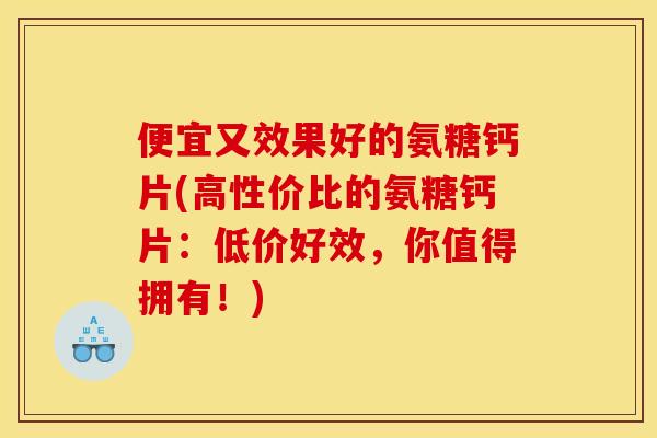 便宜又效果好的氨糖钙片(高性价比的氨糖钙片：低价好效，你值得拥有！)