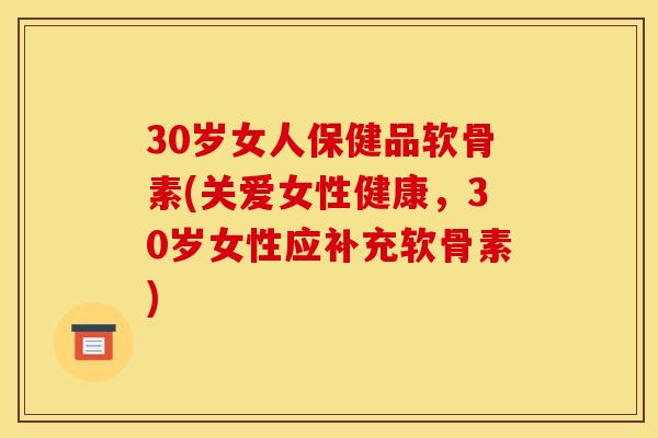 30岁女人保健品软骨素(关爱女性健康，30岁女性应补充软骨素)