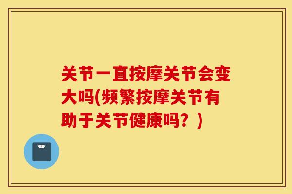 关节一直按摩关节会变大吗(频繁按摩关节有助于关节健康吗？)