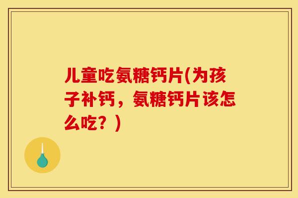 儿童吃氨糖钙片(为孩子补钙，氨糖钙片该怎么吃？)