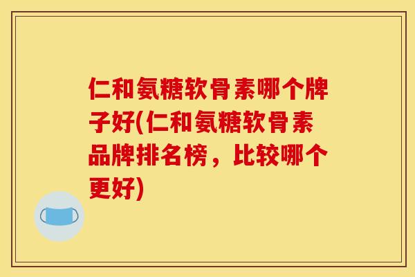 仁和氨糖软骨素哪个牌子好(仁和氨糖软骨素品牌排名榜，比较哪个更好)