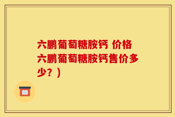 六鹏葡萄糖胺钙 价格六鹏葡萄糖胺钙售价多少?) 六鹏葡萄糖胺钙 价格六鹏葡萄糖胺钙售价多少?)