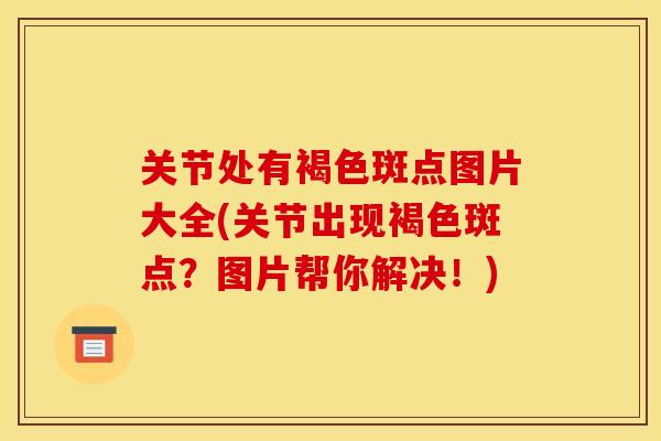 关节处有褐色斑点图片大全(关节出现褐色斑点？图片帮你解决！)