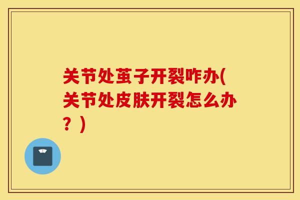 关节处茧子开裂咋办(关节处皮肤开裂怎么办?) 关节处茧子开裂咋办(关节处皮肤开裂怎么办?)
