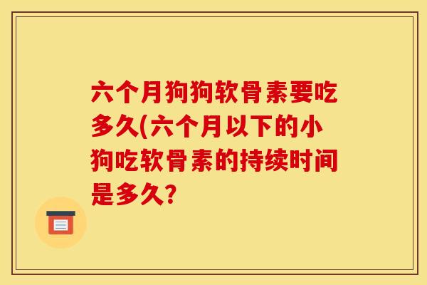 六个月狗狗软骨素要吃多久(六个月以下的小狗吃软骨素的持续时间是多久？