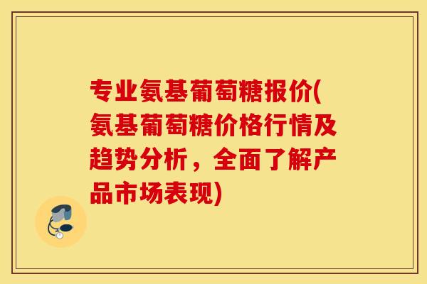 专业氨基葡萄糖报价(氨基葡萄糖价格行情及趋势分析，全面了解产品市场表现)