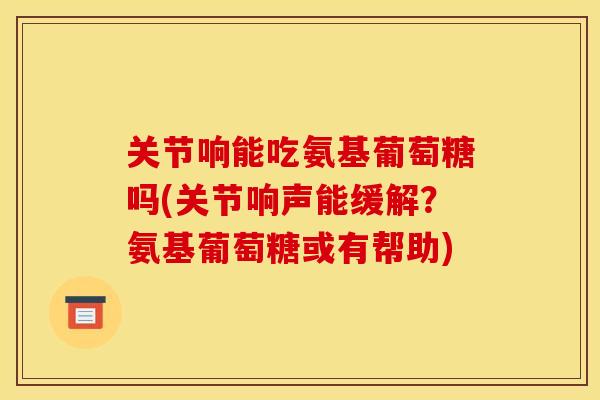 关节响能吃氨基葡萄糖吗(关节响声能缓解？氨基葡萄糖或有帮助)