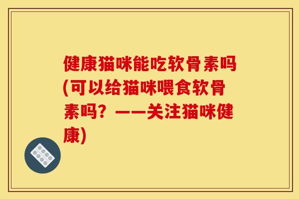 健康猫咪能吃软骨素吗(可以给猫咪喂食软骨素吗？——关注猫咪健康)