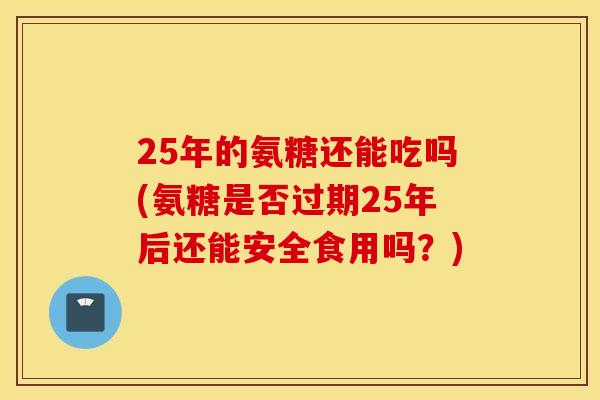 25年的氨糖还能吃吗(氨糖是否过期25年后还能安全食用吗？)