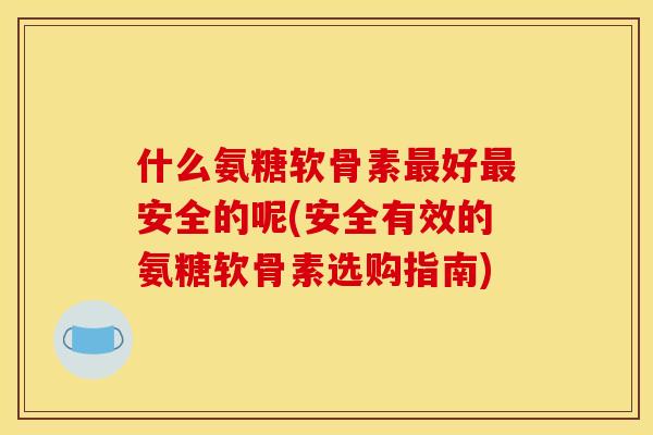 什么氨糖软骨素最好最安全的呢(安全有效的氨糖软骨素选购指南)
