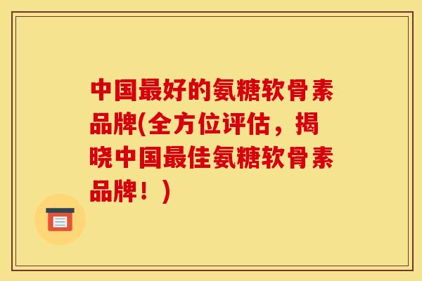 中国最好的氨糖软骨素品牌(全方位评估,揭晓中国最佳氨糖软骨素品牌!) 中国最好的氨糖软骨素品牌(全方位评估,揭晓中国最佳氨糖软骨素品牌!)