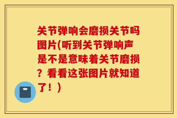 关节弹响会磨损关节吗图片(听到关节弹响声是不是意味着关节磨损？看看这张图片就知道了！)