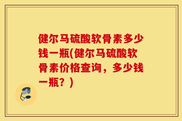 健尔马硫酸软骨素多少钱一瓶(健尔马硫酸软骨素价格查询，多少钱一瓶？)