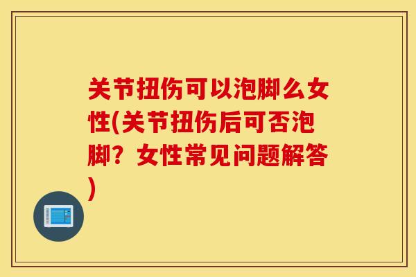 关节扭伤可以泡脚么女性(关节扭伤后可否泡脚？女性常见问题解答)
