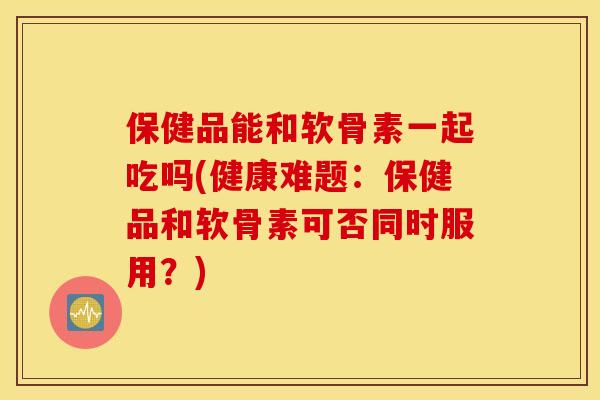 保健品能和软骨素一起吃吗(健康难题：保健品和软骨素可否同时服用？)