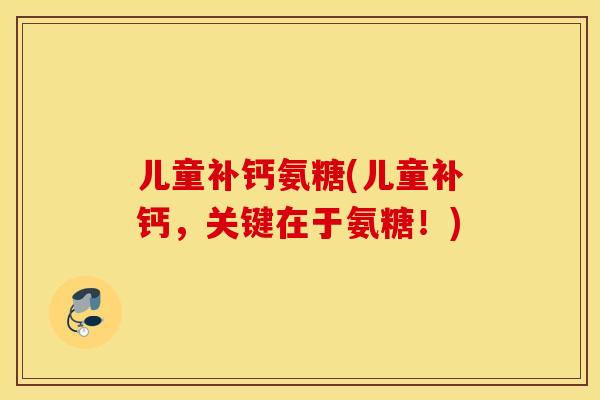 儿童补钙氨糖(儿童补钙，关键在于氨糖！)