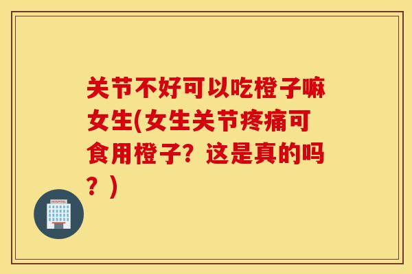 关节不好可以吃橙子嘛女生(女生关节疼痛可食用橙子？这是真的吗？)