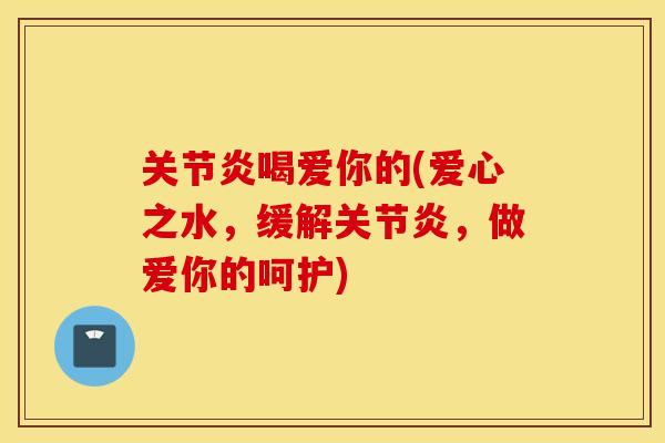关节炎喝爱你的(爱心之水，缓解关节炎，做爱你的呵护)