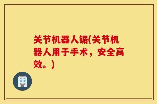 关节机器人锯(关节机器人用于手术，安全高效。)