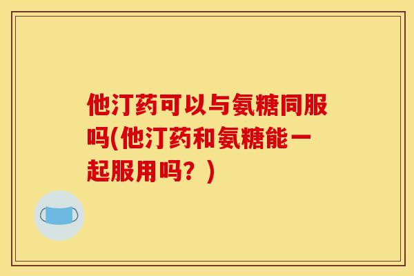 他汀药可以与氨糖同服吗(他汀药和氨糖能一起服用吗?) 他汀药可以与氨糖同服吗(他汀药和氨糖能一起服用吗?)