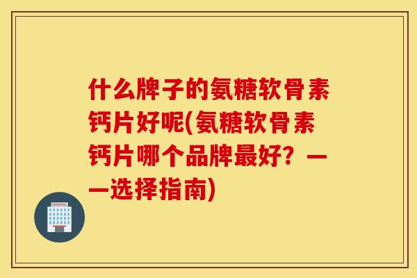 什么牌子的氨糖软骨素钙片好呢(氨糖软骨素钙片哪个品牌最好？——选择指南)