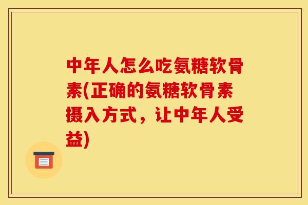 中年人怎么吃氨糖软骨素(正确的氨糖软骨素摄入方式，让中年人受益)