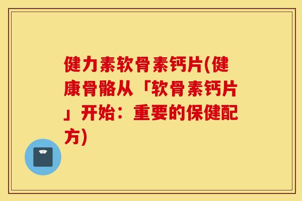 健力素软骨素钙片(健康骨骼从「软骨素钙片」开始：重要的保健配方)