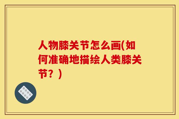 人物膝关节怎么画(如何准确地描绘人类膝关节？)