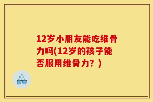 12岁小朋友能吃维骨力吗(12岁的孩子能否服用维骨力?) 12岁小朋友能吃维骨力吗(12岁的孩子能否服用维骨力?)