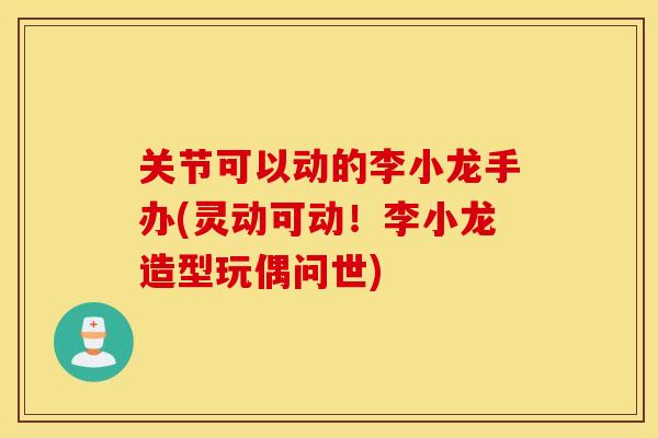 关节可以动的李小龙手办(灵动可动！李小龙造型玩偶问世)