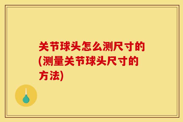 关节球头怎么测尺寸的(测量关节球头尺寸的方法)