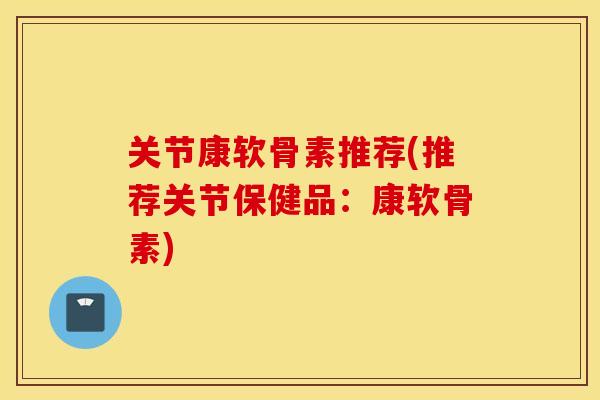 关节康软骨素推荐(推荐关节保健品：康软骨素)
