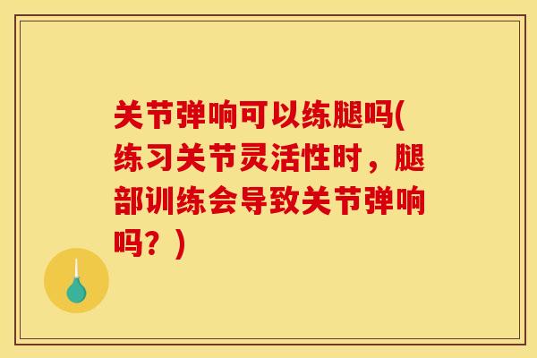 关节弹响可以练腿吗(练习关节灵活性时，腿部训练会导致关节弹响吗？)