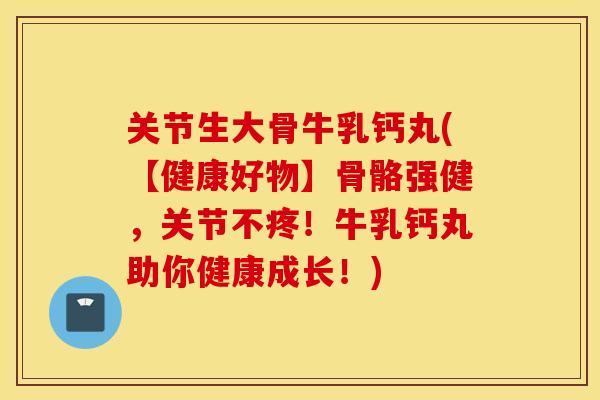 关节生大骨牛乳钙丸(【健康好物】骨骼强健，关节不疼！牛乳钙丸助你健康成长！)